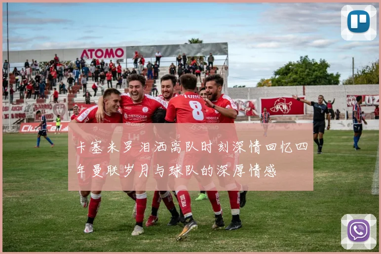 卡塞米罗泪洒离队时刻深情回忆四年曼联岁月与球队的深厚情感