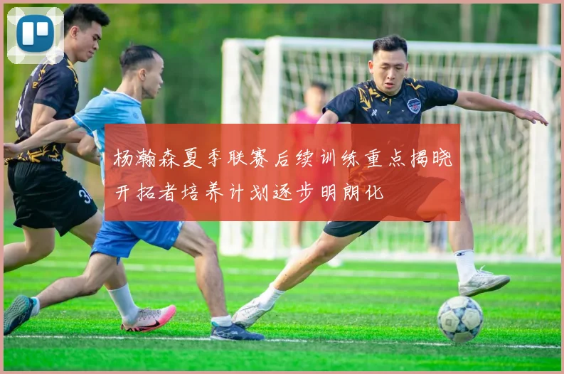 杨瀚森夏季联赛后续训练重点揭晓开拓者培养计划逐步明朗化