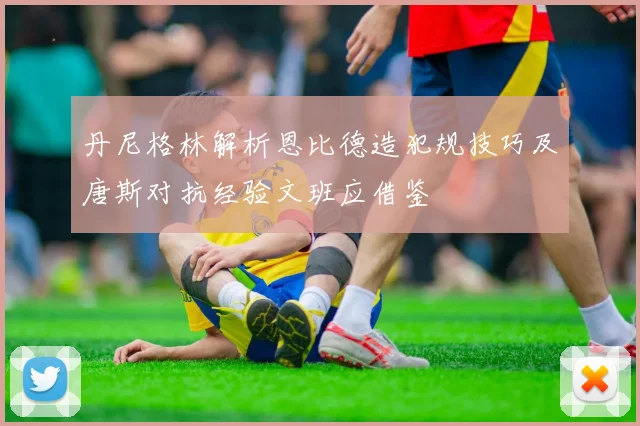 丹尼格林解析恩比德造犯规技巧及唐斯对抗经验文班应借鉴
