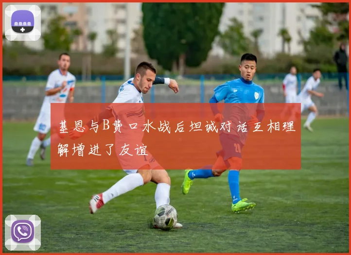 基恩与B费口水战后坦诚对话互相理解增进了友谊