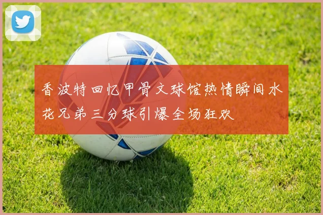 香波特回忆甲骨文球馆热情瞬间水花兄弟三分球引爆全场狂欢