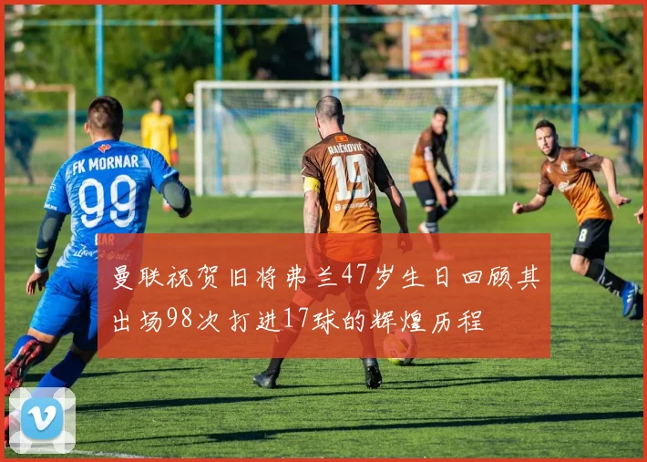 曼联祝贺旧将弗兰47岁生日回顾其出场98次打进17球的辉煌历程