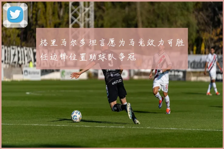 格里马尔多坦言愿为马竞效力可胜任边锋位置助球队争冠