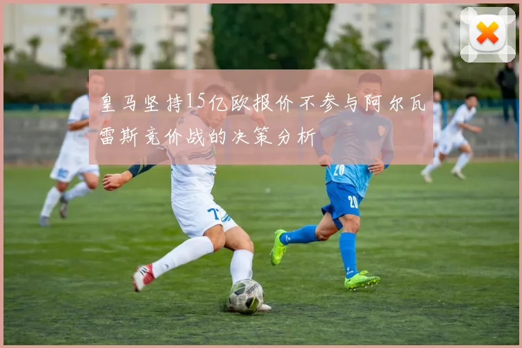 皇马坚持15亿欧报价不参与阿尔瓦雷斯竞价战的决策分析