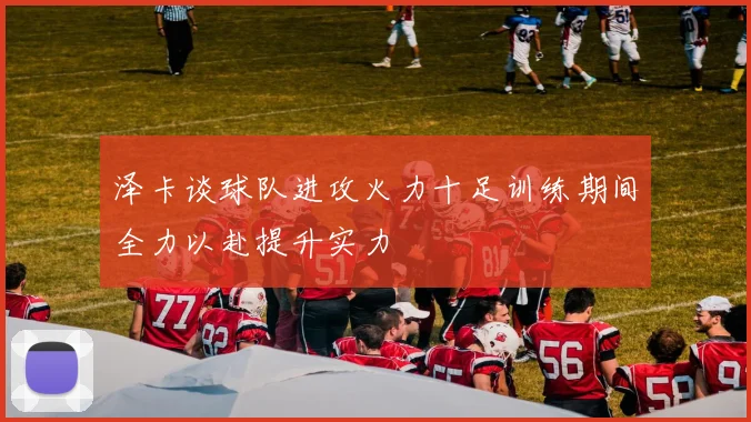 泽卡谈球队进攻火力十足训练期间全力以赴提升实力