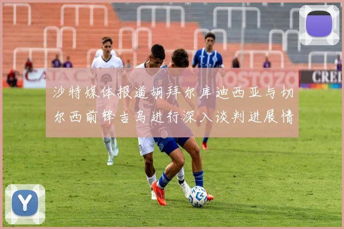 沙特媒体报道胡拜尔库迪西亚与切尔西前锋吉乌进行深入谈判进展情况