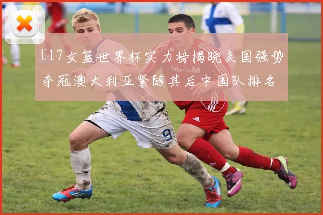 U17女篮世界杯实力榜揭晓美国强势夺冠澳大利亚紧随其后中国队排名第十