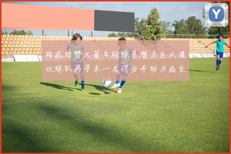 路威称赞火箭年轻球员潜力巨大建议球队再寻求一名得分手助力成长