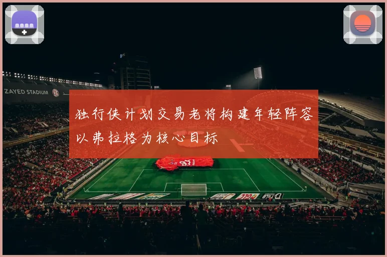 独行侠计划交易老将构建年轻阵容以弗拉格为核心目标