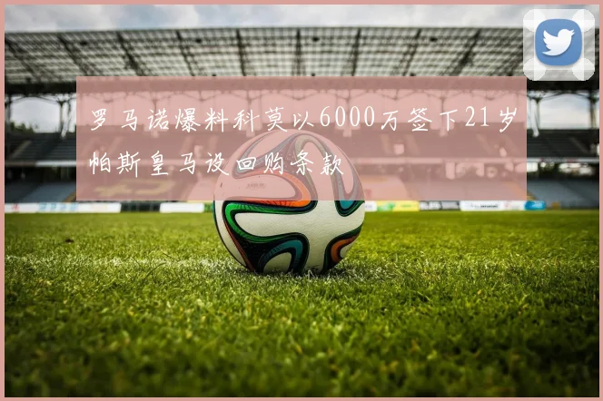 罗马诺爆料科莫以6000万签下21岁帕斯皇马设回购条款