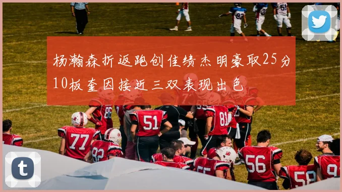 杨瀚森折返跑创佳绩杰明豪取25分10板奎因接近三双表现出色