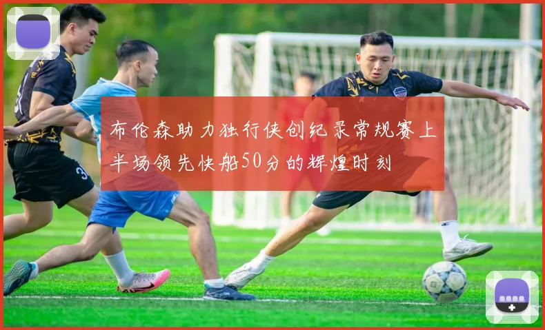 布伦森助力独行侠创纪录常规赛上半场领先快船50分的辉煌时刻