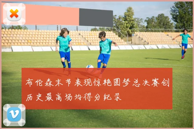 布伦森末节表现惊艳圆梦总决赛创历史最高场均得分纪录