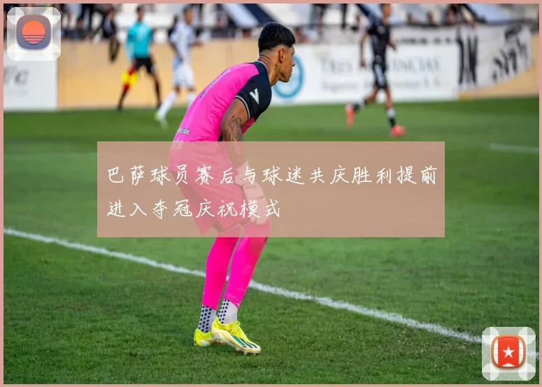 巴萨球员赛后与球迷共庆胜利提前进入夺冠庆祝模式