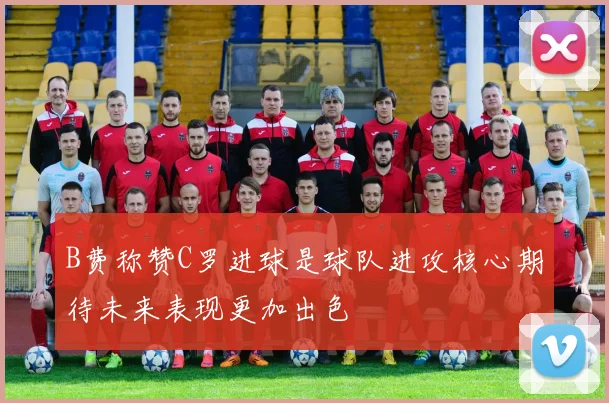 B费称赞C罗进球是球队进攻核心期待未来表现更加出色