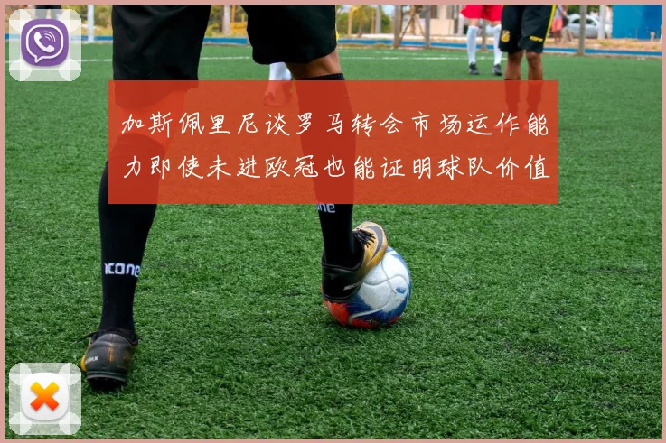 加斯佩里尼谈罗马转会市场运作能力即使未进欧冠也能证明球队价值