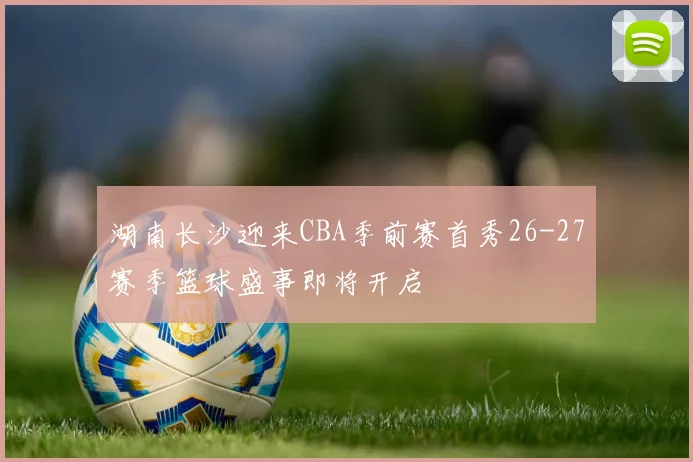 湖南长沙迎来CBA季前赛首秀26-27赛季篮球盛事即将开启