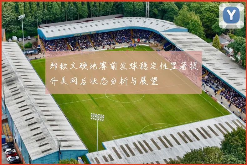 郑钦文硬地赛前发球稳定性显著提升美网后状态分析与展望