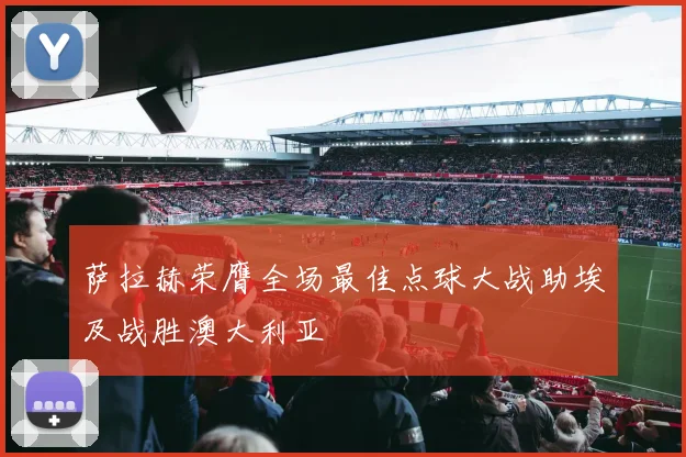 萨拉赫荣膺全场最佳点球大战助埃及战胜澳大利亚