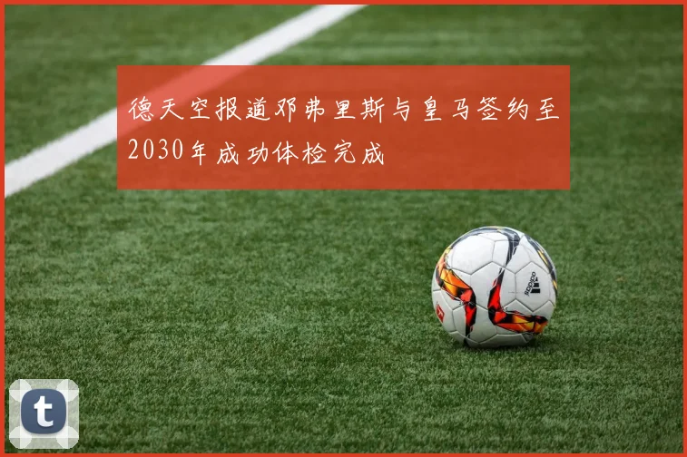德天空报道邓弗里斯与皇马签约至2030年成功体检完成